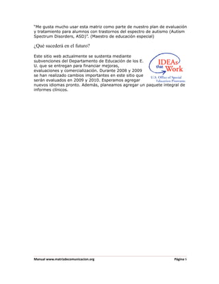 “Me gusta mucho usar esta matriz como parte de nuestro plan de evaluación
y tratamiento para alumnos con trastornos del espectro de autismo (Autism
Spectrum Disorders, ASD)”. (Maestro de educación especial)

¿Qué sucederá en el futuro?

Este sitio web actualmente se sustenta mediante
subvenciones del Departamento de Educación de los E.
U. que se entregan para financiar mejoras,
evaluaciones y comercialización. Durante 2008 y 2009
se han realizado cambios importantes en este sitio que
serán evaluados en 2009 y 2010. Esperamos agregar
nuevos idiomas pronto. Además, planeamos agregar un paquete integral de
informes clínicos.




Manual www.matrizdecomunicacion.org                                Página 6
 