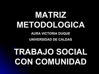 MATRIZ
METODOLOGICA
AURA VICTORIA DUQUE
UNIVERSIDAD DE CALDAS
TRABAJO SOCIAL
CON COMUNIDAD
 