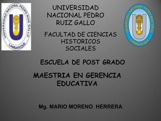 UNIVERSIDAD
NACIONAL PEDRO
RUIZ GALLO
FACULTAD DE CIENCIAS
HISTORICOS
SOCIALES
ESCUELA DE POST GRADO
MAESTRIA EN GERENCIA
EDUCATIVA
Mg. MARIO MORENO HERRERA
 