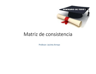 Matriz de consistencia
Profesor: Jacinto Arroyo
 