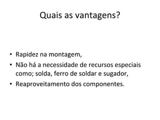 Quais as vantagens? Rapidez na montagem, Não há a necessidade de recursos especiais como; solda, ferro de soldar e sugador, Reaproveitamento dos componentes. 