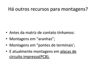Há outros recursos para montagens? Antes da matriz de contato tínhamos: Montagens em “aranhas”; Montagens em “pontes de terminais’; E atualmente montagens em  placas de circuito impresso(PCB). 