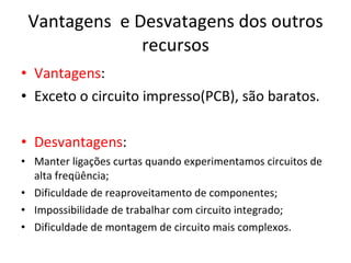 Vantagens  e Desvatagens dos outros recursos Vantagens : Exceto o circuito impresso(PCB), são baratos. Desvantagens : Manter ligações curtas quando experimentamos circuitos de alta freqüência; Dificuldade de reaproveitamento de componentes; Impossibilidade de trabalhar com circuito integrado; Dificuldade de montagem de circuito mais complexos. 