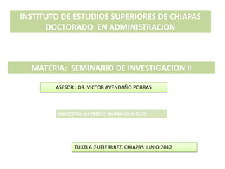 INSTITUTO DE ESTUDIOS SUPERIORES DE CHIAPAS
      DOCTORADO EN ADMINISTRACION



  MATERIA: SEMINARIO DE INVESTIGACION II

        ASESOR : DR. VICTOR AVENDAÑO PORRAS



         MAESTRO: ALFREDO BARRAGAN RUIZ




              TUXTLA GUTIERRREZ, CHIAPAS JUNIO 2012
 