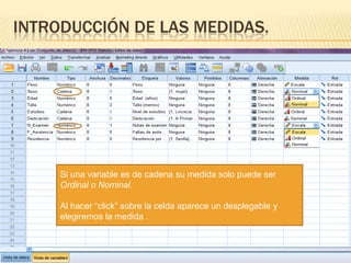 INTRODUCCIÓN DE LAS MEDIDAS.




     Si una variable es de cadena su medida solo puede ser
     Ordinal o Nominal.

     Al hacer “click” sobre la celda aparece un desplegable y
     elegiremos la medida .
 