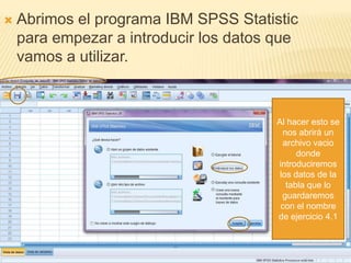    Abrimos el programa IBM SPSS Statistic
    para empezar a introducir los datos que
    vamos a utilizar.



                                        Al hacer esto se
                                          nos abrirá un
                                          archivo vacio
                                              donde
                                        introduciremos
                                         los datos de la
                                           tabla que lo
                                          guardaremos
                                         con el nombre
                                        de ejercicio 4.1
 