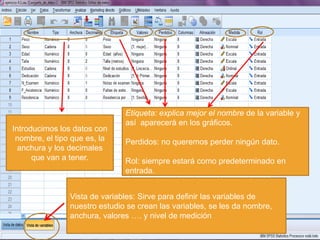 Etiqueta: explica mejor el nombre de la variable y
                               así aparecerá en los gráficos.
Introducimos los datos con
 nombre, el tipo que es, la    Perdidos: no queremos perder ningún dato.
  anchura y los decimales
      que van a tener.         Rol: siempre estará como predeterminado en
                               entrada.


                Vista de variables: Sirve para definir las variables de
                nuestro estudio se crean las variables, se les da nombre,
                anchura, valores …. y nivel de medición
 