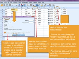 Medida: admite tres
                                                   posibilidades:

                                                   • Escala: se selecciona para
                                                   variables cuantitativas, por lo
                                                   que son variables numéricas.
                           Valores: introducimos
Tenemos que seleccionar
                           todas las variables que • Ordinal: se seleccionan para
 como es la variables a
                           puede tener los datos variables cualitativas ordinales.
 introducir. Cliqueamos
                           que vamos a utilizar.
 encima de la celdilla y
                                                   • Nominal: se seleccionan para
   seleccionamos y le
                                                   variables cualitativas NO
    damos a aceptar.
                                                   ordinales.
 