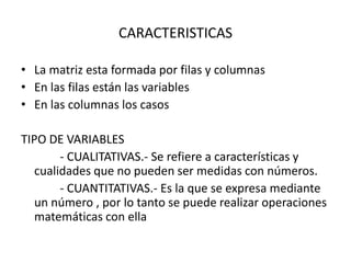 CARACTERISTICAS
• La matriz esta formada por filas y columnas
• En las filas están las variables
• En las columnas los casos
TIPO DE VARIABLES
- CUALITATIVAS.- Se refiere a características y
cualidades que no pueden ser medidas con números.
- CUANTITATIVAS.- Es la que se expresa mediante
un número , por lo tanto se puede realizar operaciones
matemáticas con ella