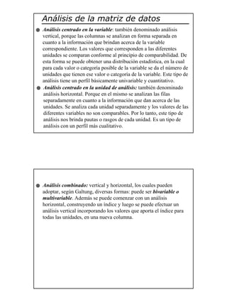 11
Análisis de la matriz de datos
Análisis centrado en la variable: también denominado análisis
vertical, porque las columnas se analizan en forma separada en
cuanto a la información que brindan acerca de la variable
correspondiente. Los valores que corresponden a las diferentes
unidades se comparan conforme al principio de comparabilidad. De
esta forma se puede obtener una distribución estadística, en la cual
para cada valor o categoría posible de la variable se da el número de
unidades que tienen ese valor o categoría de la variable. Este tipo de
análisis tiene un perfil básicamente univariable y cuantitativo.
Análisis centrado en la unidad de análisis: también denominado
análisis horizontal. Porque en el mismo se analizan las filas
separadamente en cuanto a la información que dan acerca de las
unidades. Se analiza cada unidad separadamente y los valores de las
diferentes variables no son comparables. Por lo tanto, este tipo de
análisis nos brinda pautas o rasgos de cada unidad. Es un tipo de
análisis con un perfil más cualitativo.
Análisis combinado: vertical y horizontal, los cuales pueden
adoptar, según Galtung, diversas formas: puede ser bivariable o
multivariable. Además se puede comenzar con un análisis
horizontal, construyendo un índice y luego se puede efectuar un
análisis vertical incorporando los valores que aporta el índice para
todas las unidades, en una nueva columna.
 