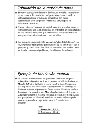 12
Tabulación de la matriz de datos
Luego de confeccionar la matriz de datos, se procede a la tabulación
de los mismos. La tabulación es el proceso mediante el cual los
datos recopilados se organizan y concentran, con base a
determinadas ideas o hipótesis, en tablas o cuadros para su
tratamiento estadístico.
Entonces tabular es contar las unidades que son ubicadas, ya sea en
forma manual o con la utilización de un ordenador, en cada categoría
de una variable o unidades que son ubicadas simultáneamente en
categorías determinadas de dos o más variables.
Por supuesto, lo que antecede requiere un "plan de tabulación", esto
es, determinar de antemano qué resultados de las variables se van a
presentar y cuáles relaciones entre las mismas se van analizar, a fin
de brindar respuesta al problema y los objetivos formulados.
Ejemplo de tabulación manual
Se presenta a continuación un ejemplo de tabulación simple o
univariable elaborado a partir de la primera variable incluida en un
Modelo de Matriz de Datos, o sea, la variable Sexo. Cabe aclarar
que hoy en día esto se hace con la computadora, sin embargo, es
bueno saber como se procede en forma manual. Entonces, se ubica
la variable con sus categorías Masculino/Femenino codificadas 1 y
2, respectivamente, y luego se comienza a contar. Por ejemplo, cada
vez que aparece un número 1 se coloca un palote en la categoría
masculino, cuando se llega a 4 se cruza el 5 para facilitar el
recuento.
 
