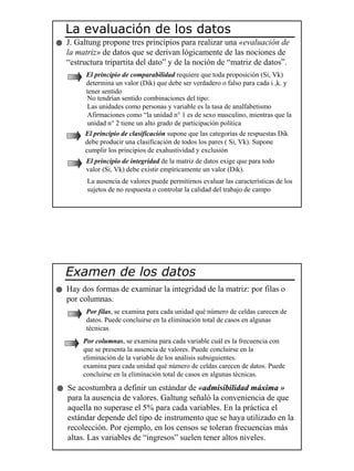 7
La evaluación de los datos
J. Galtung propone tres principios para realizar una «evaluación de
la matriz» de datos que se derivan lógicamente de las nociones de
“estructura tripartita del dato” y de la noción de “matriz de datos”.
El principio de comparabilidad requiere que toda proposición (Si, Vk)
determina un valor (Dik) que debe ser verdadero o falso para cada i ,k. y
tener sentido
No tendrían sentido combinaciones del tipo:
Las unidades como personas y variable es la tasa de analfabetismo
Afirmaciones como “la unidad n° 1 es de sexo masculino, mientras que la
unidad n° 2 tiene un alto grado de participación política
El principio de clasificación supone que las categorías de respuestas Dik
debe producir una clasificación de todos los pares ( Si, Vk). Supone
cumplir los principios de exahustividad y exclusión
El principio de integridad de la matriz de datos exige que para todo
valor (Si, Vk) debe existir empíricamente un valor (Dik).
La ausencia de valores puede permitirnos evaluar las características de los
sujetos de no respuesta o controlar la calidad del trabajo de campo
Examen de los datos
Hay dos formas de examinar la integridad de la matriz: por filas o
por columnas.
Por filas, se examina para cada unidad qué número de celdas carecen de
datos. Puede concluirse en la eliminación total de casos en algunas
técnicas.
Se acostumbra a definir un estándar de «admisibilidad máxima »
para la ausencia de valores. Galtung señaló la conveniencia de que
aquella no superase el 5% para cada variables. En la práctica el
estándar depende del tipo de instrumento que se haya utilizado en la
recolección. Por ejemplo, en los censos se toleran frecuencias más
altas. Las variables de “ingresos” suelen tener altos niveles.
Por columnas, se examina para cada variable cuál es la frecuencia con
que se presenta la ausencia de valores. Puede concluirse en la
eliminación de la variable de los análisis subsiguientes.
examina para cada unidad qué número de celdas carecen de datos. Puede
concluirse en la eliminación total de casos en algunas técnicas.
 