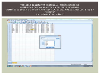 VA RIABLE C UALITATIVA (N OMINAL); MODALIDADES NO
NUMÉRICAS QUE NO ADMITEN UN CRITERIO DE ORDEN .
EJEMPLO: EL LUG AR DE NACIMIENTO (SEVILLA , CÁDIZ, MÁLAG A , HUELVA , ETC) 1 =
“HUELVA”
2 = “SEVILLA” 3= “CÁDIZ”
 