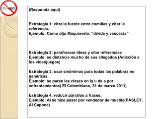 (Responda aquí) Estrategia 1: citar la fuente entre comillas y citar la referencia. Ejemplo: Como dijo Maquiavelo: “divide y vencerás” Estrategia 2: parafrasear ideas y citar referencias Ejemplo: se distancia mucho de sus allegados (Adicción a los videojuegos) Estrategia 3: usar sinónimos para todas las palabras no genéricas. Ejemplo: se paran las clases en la u de a por enfrentamientos( El Colombiano, 31 de marzo 2011) Estrategia 4: reducir párrafos a frases. Ejemplo: Al se hizo pasar por vendedor de mueble(PASLEY. Al Capone) 