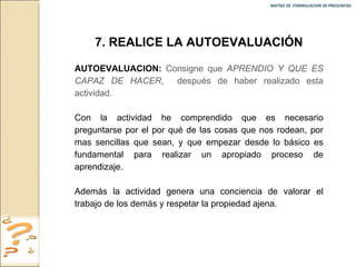 MATRIZ DE  FORMULACION DE PREGUNTAS  7. REALICE LA AUTOEVALUACIÓN AUTOEVALUACION:   Consigne que  APRENDIO Y QUE ES CAPAZ DE HACER ,  después de haber realizado esta actividad. Con la actividad he comprendido que es necesario preguntarse por el por qué de las cosas que nos rodean, por mas sencillas que sean, y que empezar desde lo básico es fundamental para realizar un apropiado proceso de aprendizaje. Además la actividad genera una conciencia de valorar el trabajo de los demás y respetar la propiedad ajena. 