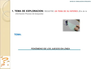 MATRIZ DE  FORMULACION DE PREGUNTAS  1. TEMA DE EXPLORACION:  REGISTRE  UN TEMA DE SU INTERES   (Era de la información Proceso de búsqueda): TEMA:  FENÓMENO DE LOS JUEGOS EN LÍNEA 