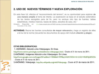 MATRIZ DE  FORMULACION DE PREGUNTAS  2.   USO DE  NUEVOS TÉRMINOS Y NUEVA EXPLORACIÓN: En esta fase Ud. efectúa el “reconocimiento del terreno”; es su oportunidad para explorar  de una manera amplia  el tema de interés. La exploración se basa en el estudio sistemático de los textos escogidos para tal fin, pero no excluye otro tipo de fuentes: tablas estadísticas, medios masivos, bases de datos, estudios de caso, etc.”  Urosario. Disponible en :  ( http ://www.urosario.edu.co/FASE1/ciencias_humanas/images/stories/documentos/facultades/pdf/50a.pdf .): Consultado 16 feb. 2009. ACTIVIDAD:  Reúna las fuentes consultadas  de mayor relevancia  y haga un registro de ellas a la luz de la norma (recuerde los documentos de apoyo del modulo  citación y plagio ). CITAS BIBLIOGRAFICAS:  1. ANÓNIMO. Adicción a los Videojuegos. En línea.  http://www.centro-psicologia.com/es/adiccion-videojuegos.html .  Citado el 31 de marzo de 2011. 2.ANÓNIMO. Imágenes Adicción a los Videojuegos. En Línea.  http://www.google.com.mx/images?hl=es&biw=1920&bih=979&q=ADICCION+A+LOS+VIDEOJUEGOS&um=1&ie=UTF-8&source=univ&sa=X&ei=OyCVTe6aMZP1gAfdocG1CA&ved=0CCsQsAQ . . Citado el 31 de marzo de 2011. 3.ANÖNIMO. Videojuego.  http://es.wikipedia.org/wiki/Videojuego . . Citado  el 31 de marzo de 2011.   
