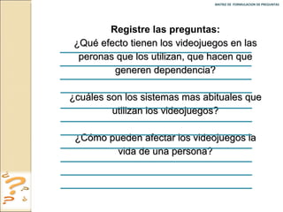 MATRIZ DE  FORMULACION DE PREGUNTAS  Registre las preguntas: ¿Qué efecto tienen los videojuegos en las peronas que los utilizan, que hacen que generen dependencia? ¿cuáles son los sistemas mas abituales que utilizan los videojuegos? ¿Cómo pueden afectar los videojuegos la vida de una persona? 