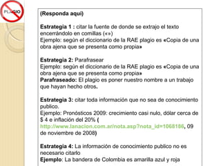(Responda aquí) Estrategia 1 :  citar la fuente de donde se extrajo el texto encerrándolo en comillas («») Ejemplo: según el diccionario de la RAE plagio es  « Copia de una obra ajena que se presenta como propia » Estrategia 2:  Parafrasear Ejemplo: según el diccionario de la RAE plagio es  « Copia de una obra ajena que se presenta como propia » Parafraseado:  El plagio es poner nuestro nombre a un trabajo que hayan hecho otros . Estrategia 3:  citar toda información que no sea de conocimiento publico. Ejemplo:  Pronósticos 2009: crecimiento casi nulo, dólar cerca de $ 4 e inflación del 20%  ( http://www.lanacion.com.ar/nota.asp?nota_id=1068186 ,  09 de noviembre de 2008 ) Estrategia 4:  La información de conocimiento publico no es necesario citarlo Ejemplo : La bandera de Colombia es amarilla azul y roja 
