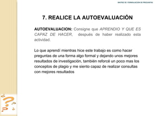 MATRIZ DE  FORMULACION DE PREGUNTAS  7. REALICE LA AUTOEVALUACIÓN AUTOEVALUACION:   Consigne que  APRENDIO Y QUE ES CAPAZ DE HACER ,  después de haber realizado esta actividad. Lo que aprendí mientras hice este trabajo es como hacer preguntas de una forma algo formal y dejando unos mejores resultados de investigación, también reforcé un poco mas los conceptos de plagio y me siento capaz de realizar consultas con mejores resultados 