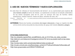 MATRIZ DE  FORMULACION DE PREGUNTAS  2.   USO DE  NUEVOS TÉRMINOS Y NUEVA EXPLORACIÓN: En esta fase Ud. efectúa el “reconocimiento del terreno”; es su oportunidad para explorar  de una manera amplia  el tema de interés. La exploración se basa en el estudio sistemático de los textos escogidos para tal fin, pero no excluye otro tipo de fuentes: tablas estadísticas, medios masivos, bases de datos, estudios de caso, etc.”  Urosario. Disponible en :  ( http ://www.urosario.edu.co/FASE1/ciencias_humanas/images/stories/documentos/facultades/pdf/50a.pdf .): Consultado 16 feb. 2009. ACTIVIDAD:  Reúna las fuentes consultadas  de mayor relevancia  y haga un registro de ellas a la luz de la norma (recuerde los documentos de apoyo del modulo  citación y plagio ). CITAS BIBLIOGRAFICAS:  http://es.wikipedia.org/wiki/Red_social#Historia_del_an.C3.A1lisis_de_redes_sociales http://eldircom.com/redaccion/investigacion-dircom/161-el-roi-se-puede-medir-en-las-redes-sociales.pdf http://revista-redes.rediris.es/webredes/talleres/redes-sociales.pdf http://ciruelo.uninorte.edu.co/pdf/psicologia_caribe/2-3/7%20Las%20redes%20sociales.pdf http://www.grupocrealia.com/CREACTIVIDAD5.pdf 
