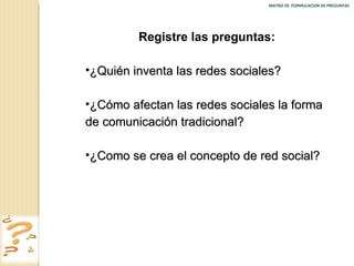 MATRIZ DE  FORMULACION DE PREGUNTAS  Registre las preguntas: ¿Quién inventa las redes sociales? ¿Cómo afectan las redes sociales la forma de comunicación tradicional? ¿Como se crea el concepto de red social? 
