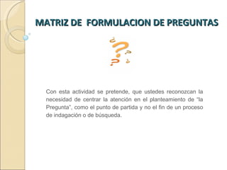 MATRIZ DE  FORMULACION DE PREGUNTAS  Con esta actividad se pretende, que ustedes reconozcan la necesidad de centrar la atención en el planteamiento de “la Pregunta”, como el punto de partida y no el fin de un proceso de indagación o de búsqueda.  