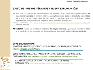 MATRIZ DE  FORMULACION DE PREGUNTAS  2.   USO DE  NUEVOS TÉRMINOS Y NUEVA EXPLORACIÓN: En esta fase Ud. efectúa el  “reconocimiento del terreno”; es su oportunidad para explorar  de una manera amplia  el tema de interés. La exploración se basa en el estudio sistemático de los textos escogidos para tal fin, pero no excluye otro tipo de fuentes: tablas estadísticas, medios masivos, bases de datos, estudios de caso, etc.”  Urosario. Disponible en :  ( http://www.urosario.edu.co/FASE1/ciencias_humanas/images/stories/documentos/facultades/pdf/50a.pdf .): Consultado 16 feb. 2009. ACTIVIDAD:  Reúna las fuentes consultadas  de mayor relevancia  y haga un registro de ellas a la luz de la norma (recuerde los documentos de apoyo del modulo  citación y plagio ). CITAS BIBLIOGRAFICAS:  WIKIPEDIA.HACKERS (INTERNET) (CONSULTADO 1 DE ABRIL) DISPONIBLE EN: http://es.wikipedia.org/wiki/Hacker   SEGURIDAD INFORMATICA: HACKERS (INTERNET)(CONSULTADO 1 DE ABRIL) DISPONIBLE EN :  http://www.monografias.com/trabajos/hackers/hackers.shtml   HACKERS FAMOSOS (INTERNET) (CONSULTADO 1 DE ABRIL) DISPONIBLE EN:  http://www.varelaenred.com.ar/hackers_famosos.htm   