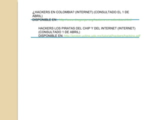¿ HACKERS EN COLOMBIA? (INTERNET) (CONSULTADO EL 1 DE ABRIL) DISPONIBLE EN :  http://www.dragonjar.org/hackers-en-colombia.xhtml   HACKERS LOS PIRATAS DEL CHIP Y DEL INTERNET (INTERNET) (CONSULTADO 1 DE ABRIL) DISPONIBLE EN:  http://proton.ucting.udg.mx/tutorial/hackers/hacking.pdf   