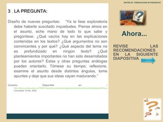 Ahora... REVISE LAS RECOMENDACIONES EN LA SIGUIENTE DIAPOSITIVA  MATRIZ DE  FORMULACION DE PREGUNTAS  3  .  LA PREGUNTA: Diseño de nuevas preguntas:  “Ya la fase exploratoria debe haberle suscitado inquietudes. Piense ahora en el asunto, eche mano de todo lo que sabe y pregúntese: ¿Qué vacíos hay en las explicaciones contenidas en los textos? ¿Qué argumentos no son convincentes y por qué? ¿Qué aspecto del tema no es profundizado en ningún texto? ¿Qué planteamientos importantes no han sido desarrollados por los autores? Estas y otras preguntas análogas pueden orientarlo. Tómese su tiempo; reflexione, examine el asunto desde distintos ángulos, tome apuntes y deje que sus ideas vayan madurando.” Urosario. Disponible en :  ( http://www.urosario.edu.co/FASE1/ciencias_humanas/images/stories/documentos/facultades/pdf/50a.pdf Consultado 16 feb. 2009. 