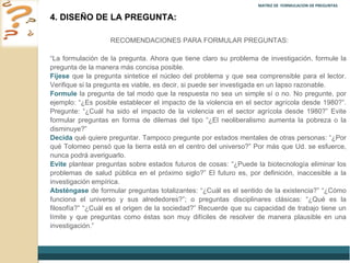 MATRIZ DE  FORMULACION DE PREGUNTAS  4. DISEÑO DE LA PREGUNTA: RECOMENDACIONES PARA FORMULAR PREGUNTAS: “ La formulación de la pregunta. Ahora que tiene claro su problema de investigación, formule la pregunta de la manera más concisa posible.  Fíjese  que la pregunta sintetice el núcleo del problema y que sea comprensible para el lector. Verifique si la pregunta es viable, es decir, si puede ser investigada en un lapso razonable.  Formule  la pregunta de tal modo que la respuesta no sea un simple sí o no. No pregunte, por ejemplo:  “¿Es posible establecer el impacto de la violencia en el sector agrícola desde 1980?”. Pregunte: “¿Cuál ha sido el impacto de la violencia en el sector agrícola desde 1980?” Evite formular preguntas en forma de dilemas del tipo “¿El neoliberalismo aumenta la pobreza o la disminuye?”  Decida  qué quiere preguntar. Tampoco pregunte por estados mentales de otras personas:  “¿Por qué Tolomeo pensó que la tierra está en el centro del universo?” Por más que Ud. se esfuerce, nunca podrá averiguarlo.  Evite  plantear preguntas sobre estados futuros de cosas:  “¿Puede la biotecnología eliminar los problemas de salud pública en el próximo siglo?” El futuro es, por definición, inaccesible a la investigación empírica.  Absténgase  de formular preguntas totalizantes:  “¿Cuál es el sentido de la existencia?” “¿Cómo funciona el universo y sus alrededores?”; o preguntas disciplinares clásicas: “¿Qué es la filosofía?” “¿Cuál es el origen de la sociedad?” Recuerde que su capacidad de trabajo tiene un límite y que preguntas como éstas son muy difíciles de resolver de manera plausible en una investigación.” 