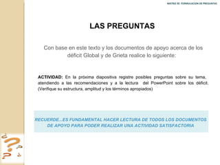 MATRIZ DE  FORMULACION DE PREGUNTAS  LAS PREGUNTAS  Con base en este texto y los documentos de apoyo acerca de los déficit Global y de Grieta realice lo siguiente:  ACTIVIDAD:  En la próxima diapositiva registre posibles preguntas sobre su tema,  atendiendo a las recomendaciones y a la lectura  del PowerPoint sobre los déficit. (Verifique su estructura, amplitud y los términos apropiados) RECUERDE...ES FUNDAMENTAL HACER LECTURA DE TODOS LOS DOCUMENTOS DE APOYO PARA PODER REALIZAR UNA ACTIVIDAD SATISFACTORIA 