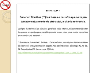 6. Estrategias para evitar el PlagioCite algunas de las estrategias para evitar el Plagio, que se proponen en el documento de EDUTEKA, del módulo I. Además realice un ejemplo con cada una de ellas, que evidencie su aplicación. 