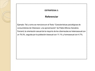 ESTRATEGIA 3:Parafrasear: Expresar la idea, con diferentespalabras a las del texto originalEjemplo: Original : “…  afirman que la problemática está subestimada y se requiere atención e investigación, también dicen que es necesario crear grupos de apoyo para tratar este nuevo desorden” 1Parafraseado:  …ya que a esta problemática no se le ha dado la suficiente importancia, se debe profundizar en su investigación. De igual modo se sugiere su tratamiento con grupos de apoyo.1. Tomado de: Sanabria F., Pablo A.., Características psicológicas de consumidores de cibersexo: una aproximación. Bogotá: Acta colombiana de psicología 12, 19-38, 04. Consultado el 30 de marzo de 2011 de: http://portalweb.ucatolica.edu.co/easyWeb2/acta/pdfs/n12/art_3_acta_12.pdf