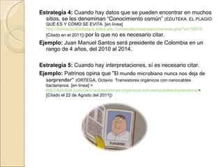 Estrategia 4:  Cuando hay datos que se pueden encontrar en muchos sitios, se les denominan “Conocimiento común”  (EDUTEKA. EL PLAGIO: QUÉ ES Y CÓMO SE EVITA. [en línea]  http://formacionbiblioteca.udea.edu.co/moodle/mod/resource/view.php?id=19919  [Citado en el 2011])  por lo que no es necesario citar. Ejemplo:  Juan Manuel Santos será presidente de Colombia en un rango de 4 años, del 2010 al 2014. Estrategia 5:  Cuando hay interpretaciones, sí es necesario citar. Ejemplo:  Patrinos opina que  "El mundo microbiano nunca nos deja de sorprender“  ( ORTEGA, Octavio. Transistores orgánicos con nanocables bacterianos. [en línea] <  http://kerchak.com/ciencia/transistores-organicos-con-nanocables-bacterianos/ > [Citado el 22 de Agosto del 2011]) 