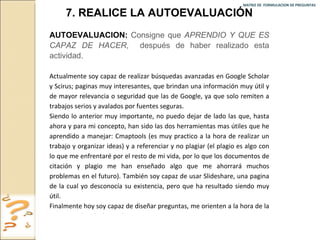 MATRIZ DE  FORMULACION DE PREGUNTAS  7. REALICE LA AUTOEVALUACIÓN AUTOEVALUACION:   Consigne que  APRENDIO Y QUE ES CAPAZ DE HACER ,  después de haber realizado esta actividad. Actualmente soy capaz de realizar búsquedas avanzadas en Google Scholar y Scirus; paginas muy interesantes, que brindan una información muy útil y de mayor relevancia o seguridad que las de Google, ya que solo remiten a trabajos serios y avalados por fuentes seguras. Siendo lo anterior muy importante, no puedo dejar de lado las que, hasta ahora y para mi concepto, han sido las dos herramientas mas útiles que he aprendido a manejar: Cmaptools (es muy practico a la hora de realizar un trabajo y organizar ideas) y a referenciar y no plagiar (el plagio es algo con lo que me enfrentaré por el resto de mi vida, por lo que los documentos de citación y plagio me han enseñado algo que me ahorrará muchos problemas en el futuro). También soy capaz de usar Slideshare, una pagina de la cual yo desconocía su existencia, pero que ha resultado siendo muy útil.  Finalmente hoy soy capaz de diseñar preguntas, me orienten a la hora de la investigación y le den un buen sustento a esta. 