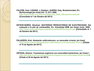 FALCÓN, Axel; LOZANO, J. Esteban; JUÁREZ, Katy. Bioelectricidad. En: BioTecnología.[en línea] Vol: 13. N°3. 2009.  http://www.smbb.com.mx/revista/Revista_2009_3/Bioelectricidad.pdf   [Consultado el 1 de Octubre del 2011] ESTEVE-NÚÑEZ, Abraham. BACTERIAS PRODUCTORAS DE ELECTRICUDAD: Del subsuelo a la pila de combustible. En: Actualidad SEM. [en línea] Junio, 2008 .  http://www.semicrobiologia.org/pdf/actualidad/45/Geobacter.pdf  [Consultado el 1 de Octubre del 2011] PALAZZESI, Ariel. Geobacter sulferreducens, un nanocable viviente. [en línea]  http://www.neoteo.com/geobacter-sulferreducens-un-nanocable-viviente  [Citado el 15 de Agosto del 2011] ORTEGA, Octavio. Transistores orgánicos con nanocables bacterianos. [en línea] <  http://kerchak.com/ciencia/transistores-organicos-con-nanocables-bacterianos/ > [Citado el 22 de Agosto del 2011] 
