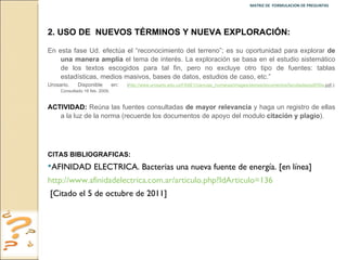 MATRIZ DE  FORMULACION DE PREGUNTAS  2.   USO DE  NUEVOS TÉRMINOS Y NUEVA EXPLORACIÓN: En esta fase Ud. efectúa el “reconocimiento del terreno”; es su oportunidad para explorar  de una manera amplia  el tema de interés. La exploración se basa en el estudio sistemático de los textos escogidos para tal fin, pero no excluye otro tipo de fuentes: tablas estadísticas, medios masivos, bases de datos, estudios de caso, etc.”  Urosario. Disponible en :  ( http :// www.urosario.edu.co /FASE1/ ciencias_humanas / images / stories /documentos/facultades/ pdf /50a. pdf .): Consultado 16 feb. 2009. ACTIVIDAD:  Reúna las fuentes consultadas  de mayor relevancia  y haga un registro de ellas a la luz de la norma (recuerde los documentos de apoyo del modulo  citación y plagio ). CITAS BIBLIOGRAFICAS:  AFINIDAD ELECTRICA. Bacterias una nueva fuente de energía. [en línea] http:// www.afinidadelectrica.com.ar / articulo.php?IdArticulo =136 [Citado el 5 de octubre de 2011] 