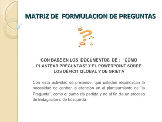 MATRIZ DE  FORMULACION DE PREGUNTAS  CON BASE EN LOS  DOCUMENTOS  DE :  “CÓMO PLANTEAR PREGUNTAS” Y EL POWERPOINT SOBRE LOS DÉFICIT GLOBAL Y DE GRIETA Con esta actividad se pretende, que ustedes reconozcan la necesidad de centrar la atención en el planteamiento de “la Pregunta”, como el punto de partida y no el fin de un proceso de indagación o de búsqueda.  