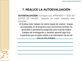 MATRIZ DE  FORMULACION DE PREGUNTAS  7. REALICE LA AUTOEVALUACIÓN AUTOEVALUACION:   Consigne que  APRENDIO Y QUE ES CAPAZ DE HACER ,  después de haber realizado esta actividad. Al finalizar este trabajo me siento capaz de realizar  mapas  conceptuales en el programa que conocemos también he aprendido a plantearme preguntas para cuando realice trabajos de investigación y también aprendí algo muy importante que es darle crédito a la información de los de más en mis trabajos. 