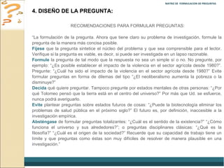 MATRIZ DE  FORMULACION DE PREGUNTAS  4. DISEÑO DE LA PREGUNTA: RECOMENDACIONES PARA FORMULAR PREGUNTAS: “ La formulación de la pregunta. Ahora que tiene claro su problema de investigación, formule la pregunta de la manera más concisa posible.  Fíjese  que la pregunta sintetice el núcleo del problema y que sea comprensible para el lector. Verifique si la pregunta es viable, es decir, si puede ser investigada en un lapso razonable.  Formule  la pregunta de tal modo que la respuesta no sea un simple sí o no. No pregunte, por ejemplo: “¿Es posible establecer el impacto de la violencia en el sector agrícola desde 1980?”. Pregunte: “¿Cuál ha sido el impacto de la violencia en el sector agrícola desde 1980?” Evite formular preguntas en forma de dilemas del tipo “¿El neoliberalismo aumenta la pobreza o la disminuye?”  Decida  qué quiere preguntar. Tampoco pregunte por estados mentales de otras personas: “¿Por qué Tolomeo pensó que la tierra está en el centro del universo?” Por más que Ud. se esfuerce, nunca podrá averiguarlo.  Evite  plantear preguntas sobre estados futuros de cosas: “¿Puede la biotecnología eliminar los problemas de salud pública en el próximo siglo?” El futuro es, por definición, inaccesible a la investigación empírica.  Absténgase  de formular preguntas totalizantes: “¿Cuál es el sentido de la existencia?” “¿Cómo funciona el universo y sus alrededores?”; o preguntas disciplinares clásicas: “¿Qué es la filosofía?” “¿Cuál es el origen de la sociedad?” Recuerde que su capacidad de trabajo tiene un límite y que preguntas como éstas son muy difíciles de resolver de manera plausible en una investigación.” 