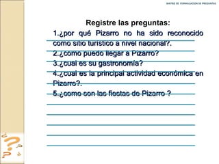 MATRIZ DE  FORMULACION DE PREGUNTAS  Registre las preguntas: 1.¿por qué Pizarro no ha sido reconocido como sitio turístico a nivel nacional?. 2.¿como puedo llegar a Pizarro? 3.¿cual es su gastronomía? 4.¿cual es la principal actividad económica en Pizarro?. 5.¿como son las fiestas de Pizarro ? 