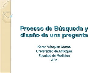 Proceso de Búsqueda y diseño de una pregunta Karen Vásquez Correa Universidad de Antioquia Facultad de Medicina 2011 