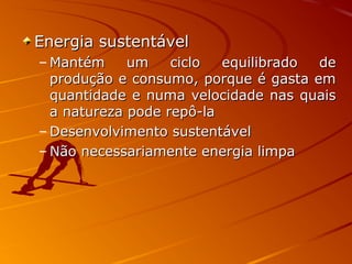 Energia sustentávelEnergia sustentável
– Mantém um ciclo equilibrado deMantém um ciclo equilibrado de
produção e consumo, porque é gasta emprodução e consumo, porque é gasta em
quantidade e numa velocidade nas quaisquantidade e numa velocidade nas quais
a natureza pode repô-laa natureza pode repô-la
– Desenvolvimento sustentávelDesenvolvimento sustentável
– Não necessariamente energia limpaNão necessariamente energia limpa
 