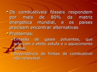 Os combustíveis fósseis respondemOs combustíveis fósseis respondem
por mais de 80% da matrizpor mais de 80% da matriz
energética mundial, e os paísesenergética mundial, e os países
precisam encontrar alternativasprecisam encontrar alternativas
Problemas:Problemas:
– Emissão de gases poluentes, queEmissão de gases poluentes, que
reforçam o efeito estufa e o aquecimentoreforçam o efeito estufa e o aquecimento
globalglobal
– Dependência de fontes de combustívelDependência de fontes de combustível
não renovávelnão renovável
 