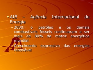 AIE – Agência Internacional deAIE – Agência Internacional de
EnergiaEnergia
– 2030: o petróleo e os demais2030: o petróleo e os demais
combustíveis fósseis continuaram a sercombustíveis fósseis continuaram a ser
mais de 80% da matriz energéticamais de 80% da matriz energética
mundialmundial
– Crescimento expressivo das energiasCrescimento expressivo das energias
renovávelrenovável
 