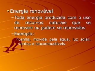 Energia renovávelEnergia renovável
–Toda energia produzida com o usoToda energia produzida com o uso
de recursos naturais que sede recursos naturais que se
renovam ou podem se renovadosrenovam ou podem se renovados
–Exemplo:Exemplo:
Lenha, movida pela água, luz solar,Lenha, movida pela água, luz solar,
ventos e biocombustíveisventos e biocombustíveis
 