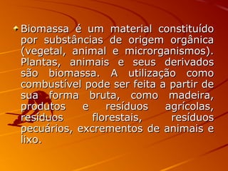 Biomassa é um material constituídoBiomassa é um material constituído
por substâncias de origem orgânicapor substâncias de origem orgânica
(vegetal, animal e microrganismos).(vegetal, animal e microrganismos).
Plantas, animais e seus derivadosPlantas, animais e seus derivados
são biomassa. A utilização comosão biomassa. A utilização como
combustível pode ser feita a partir decombustível pode ser feita a partir de
sua forma bruta, como madeira,sua forma bruta, como madeira,
produtos e resíduos agrícolas,produtos e resíduos agrícolas,
resíduos florestais, resíduosresíduos florestais, resíduos
pecuários, excrementos de animais epecuários, excrementos de animais e
lixo.lixo.
 