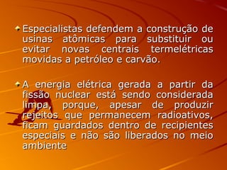 Especialistas defendem a construção deEspecialistas defendem a construção de
usinas atômicas para substituir ouusinas atômicas para substituir ou
evitar novas centrais termelétricasevitar novas centrais termelétricas
movidas a petróleo e carvão.movidas a petróleo e carvão.
A energia elétrica gerada a partir daA energia elétrica gerada a partir da
fissão nuclear está sendo consideradafissão nuclear está sendo considerada
limpa, porque, apesar de produzirlimpa, porque, apesar de produzir
rejeitos que permanecem radioativos,rejeitos que permanecem radioativos,
ficam guardados dentro de recipientesficam guardados dentro de recipientes
especiais e não são liberados no meioespeciais e não são liberados no meio
ambienteambiente
 