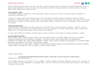 DOCENTE: Javier Larico Turpo. 985 837222
Permite la elaboración de las vivencias de los niños, de los niños, de lo que le impacta (positiva o negativamente) para poder representarlo. Por eso, al
hacerlo, puede ir modificando la vivencia de acuerdo con sus necesidades emocionales. El lenguaje dramático se inserta naturalmente en el mundo
lúdico del niño y forma parte de él (juego de roles).
Taller de música – danza
Las actividades musicales se enriquecieron a partir del movimiento, desde la escucha activa de a través del cuerpo, los juegos con posiciones, la
construcción de instrumentos, etc.
La danza es un lenguaje expresivo que no deja huella, que se vale de movimientos corporales cargados de emoción para expresar y comunicar,
generalmente es acompañada de música. El cuerpo “dibuja” en el espacio, al moverse en diversos niveles y direcciones. De ese modo, crea formas, pero
son formas que se suceden en el tiempo, guiados por una energía especifica distinta en cada situación y llevan una musicalida d a ritmo que le da orden
al movimiento.
Taller de psicomotricidad
La psicomotricidad es una disciplina que explica que la persona es una unidad entes sus aspectos corporales, emocionales y cognitivos, ya que los
mismos se encuentran interconectados y no se pueden separar. Cada vez que se relacionan con el entorno siempre piensan, sienten y actúan en forma
integrada y los vive y expresa todo el tiempo a través del cuerpo y de las conductas.
Los niños y niñas disfrutan del movimiento de manera natural y es desde el movimiento en que realizan sus conquistas psicológicas y motrices.
Secuencia didáctica del taller
 Inicio: los niños y niñas se sientan de manera circular u otra, en un espacio del aula y en Asamblea dialogan sobre lo que van a realizar,
recuerdan las normas para el uso del material y sus cuidados. La docente los motiva para la creación libre de sus representaciones.
 Desarrollo de la actividad: niños y niñas exploran libremente el material y luego acuerdan su propuesta de representación, con el material elegido
previamente para manifestar sus creaciones a nivel individual y grupal.
 Cierre: la docente invita a los niños y niñas a verbalizar lo que han hecho, comentan la propuesta de sus representaciones de manera espontánea.
Se puede realizar un recuento de lo vivido en el taller y su sentir en relación al mismo.
También te puede interesar:
TALLER DE PSICOMOTRICIDAD PARA NIÑOS Y NIÑAS DEL CICLO II DE EDUCACIÓN INICIAL
ACERCA DE LA PSICOMOTRICIDAD
En la actualidad, sabemos que cada persona es un ser complejo y completo, integrado por diferentes dimensiones (cuerpo, mente y emociones), las
cuales no operan de manera independiente y desvinculada entre sí, sino, por el contrario, están interconectadas todo el tiempo, en cada momento y
circunstancia de nuestra vida.
 